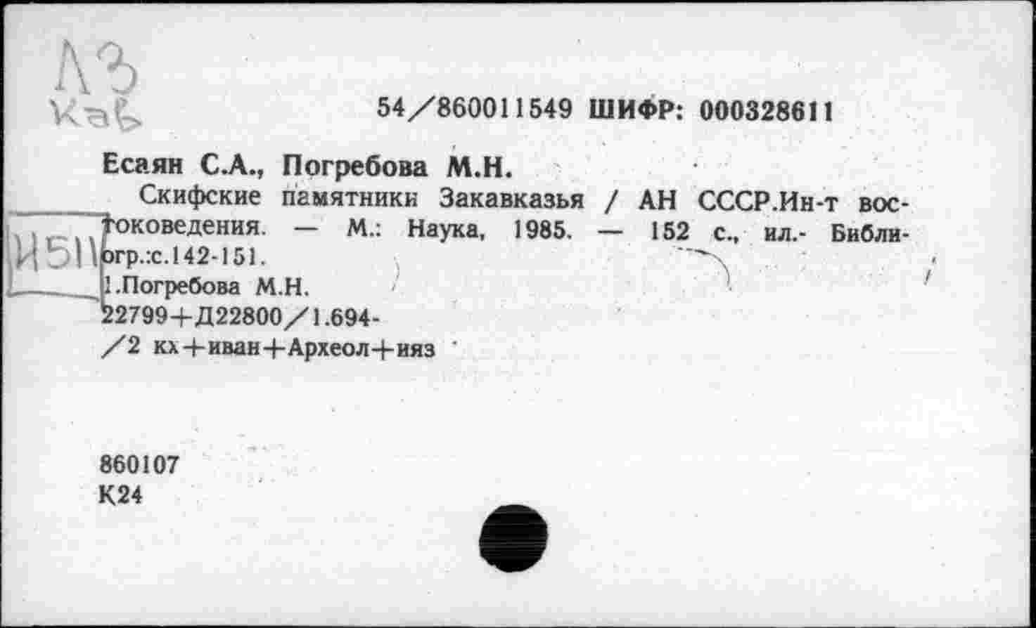 ﻿лъ
54/860011549 ШИФР: 000328611
Есаян С.А., Погребова М.Н.
Скифские памятники Закавказья / АН СССР.Ин-т вос-
Іоковедения. — М.: Наука, 1985. — 152 с., ил,- Библи-
Ьгр.:с.142-151.	—\
11 .Погребова М.Н.
22799+Д22800/1.694-
/2 кх+иван+Археол+ияз '
!
860107 К24